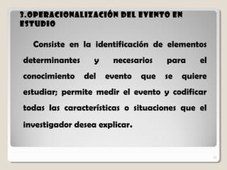 12
3.Operacionalización del evento en3.Operacionalización del evento en
estudioestudio
12
Consiste en la identificación de elementos
determinantes y necesarios para el
conocimiento del evento que se quiere
estudiar; permite medir el evento y codificar
todas las características o situaciones que el
investigador desea explicar.
 