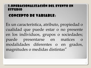 13
3.Operacionalización del evento en3.Operacionalización del evento en
estudioestudio
13
Concepto de variable:
Es un característica, atributo, propiedad o
cualidad que puede estar o no presente
en los individuos, grupos o sociedades;
puede presentarse en matices o
modalidades diferentes o en grados,
magnitudes o medidas distintas”
 