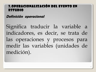15
3.Operacionalización del evento en3.Operacionalización del evento en
estudioestudio
15
Definición operacional
Significa traducir la variable a
indicadores, es decir, se trata de
las operaciones y procesos para
medir las variables (unidades de
medición).
 