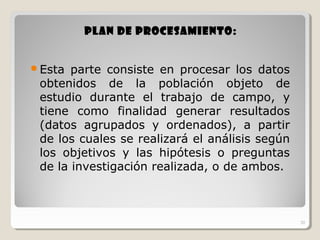 20
Plan de procesamiento:Plan de procesamiento:
Esta parte consiste en procesar los datos
obtenidos de la población objeto de
estudio durante el trabajo de campo, y
tiene como finalidad generar resultados
(datos agrupados y ordenados), a partir
de los cuales se realizará el análisis según
los objetivos y las hipótesis o preguntas
de la investigación realizada, o de ambos.
20
 