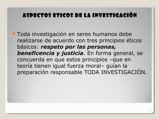 21
ASPECTOS ETICOS DE LA INVESTIGACIÓNASPECTOS ETICOS DE LA INVESTIGACIÓN
Toda investigación en seres humanos debe
realizarse de acuerdo con tres principios éticos
básicos: respeto por las personas,
beneficencia y justicia. En forma general, se
concuerda en que estos principios –que en
teoría tienen igual fuerza moral– guían la
preparación responsable TODA INVESTIGACIÓN.
21
 