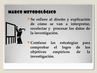 5
Marco MetodológicoMarco Metodológico
Se refiere al diseño y explicación
de cómo se van a interpretar,
recolectar y procesar los datos de
la investigación.
Contiene las estrategias para
comprobar el logro de los
objetivos empíricos de la
investigación.
5
 
