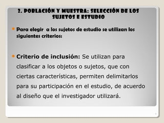 9
2.2. Población y Muestra: selección de losPoblación y Muestra: selección de los
sujetos e estudiosujetos e estudio
Para elegir a los sujetos de estudio se utilizan los
siguientes criterios:
Criterio de inclusión: Se utilizan para
clasificar a los objetos o sujetos, que con
ciertas características, permiten delimitarlos
para su participación en el estudio, de acuerdo
al diseño que el investigador utilizará.
9
 