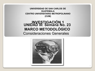 1
UNIDAD III: Semana No. 23
MARCO METODOLÓGICO
Consideraciones Generales
1
UNIVERSIDAD DE SAN CARLOS DE
GUATEMALA
CENTRO UNIVERSITARIO METROPOLINANO
(CUM)
INVESTIGACIÓN 1
 