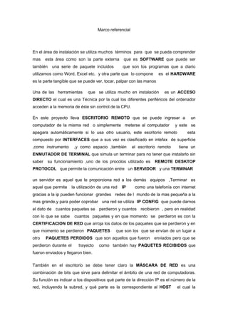 Marco referencial En el área de instalación se utiliza muchos  términos  para  que  se pueda comprender mas  esta área como son la parte externa  que es SOFTWARE que puede ser  también  una serie de paquete incluidos    que son los programas que a diario utilizamos como Word, Excel etc.  y otra parte que  lo compone    es  el HARDWARE   es la parte tangible que se puede ver, tocar, palpar con las manos Una de las  herramientas   que  se utiliza mucho en instalación   es un ACCESO  DIRECTO el cual es una Técnica por la cual los diferentes periféricos del ordenador acceden a la memoria de éste sin control de la CPU.  En este proyecto lleva ESCRITORIO REMOTO que se puede ingresar a  un computador de la misma red  o simplemente  meterse al computador   y este  se apagara automáticamente si lo usa otro usuario, este escritorio remoto    esta compuesto por INTERFACES que a sus vez es clasificado en intefax  de superficie ,como instrumento  ,y como espacio ,también  el escritorio remoto   tiene un ENMUTADOR DE TERMINAL que simula un terminar para no tener que instalarlo sin saber  su funcionamiento ,uno de los procolos utilizado es  REMOTE DESKTOP PROTOCOL   que permite la comunicación entre   un SERVIDOR   y una TERMINAR   un servidor es aquel que le proporciona red a los demás  equipos  ,Terminar  es   aquel que permite   la utilización de una red   IP      como una telefonía con internet  gracias a la ip pueden funcionar  grandes   redes de l  mundo de la mas pequeña a la mas grande,y para poder coprobar   una red se utiliza  IP CONFIG  que puede darnos el dato de   cuantos paquetes se   perdieron y cuantos   recibieron  , pero en realidad con lo que se sabe   cuantos  paquetes y en que momento  se  perdieron es con la CERTIFICACION DE RED que arroja los datos de los paquetes que se perdieron y en que momento se perdieron  PAQUETES    que son los  que se envían de un lugar a otro    PAQUETES PERDIDOS  que son aquellos que fueron   enviados pero que se perdieron durante el    trayecto   como  también hay PAQUETES RECIBIDOS que fueron enviados y llegaron bien. También en el escritorio se debe tener claro la MÁSCARA DE RED es una combinación de bits que sirve para delimitar el ámbito de una red de computadoras. Su función es indicar a los dispositivos qué parte de la dirección IP es el número de la red, incluyendo la subred, y qué parte es la correspondiente al HOST   el cual la mascara lo conforma por medio de BITS  que sin el no se podría   realizar las operaciones   matemáticas de   un computador  y este es Bit es el acrónimo de Binary digit. (dígito binario). Un bit es un dígito del sistema de numeración binario. La Real Academia Española (RAE) ha aceptado la palabra bit con el plural bits.Mientras que en el sistema de numeración decimal se usan diez dígitos, en el binario se usan sólo dos dígitos, el 0 y el 1. Un bit o dígito binario puede representar uno de esos dos valores, 0 ó 1.este se utiliza en  la informática y en Un SISTEMA DE NUMERACIÓN es un conjunto de símbolos y reglas de generación que permiten construir todos los números válidos en el sistemay también  esta dividido en el SISTEMA BINARIO, en matemáticas e informática, es un sistema de numeración en el que los números se representan utilizando solamente las cifras cero y uno (0 y 1). Es el que se utiliza en los ordenadores, pues trabajan internamente con dos niveles de voltaje, por lo que su sistema de numeración natural es el sistema binario (encendido 1, apagado 0).otro sistema pude ser el SISTEMA DECIMAL es un sistema de numeración en el que las cantidades se representan utilizando como base el número diez, por lo que se compone de diez cifras diferentes: cero (0); uno (1); dos (2); tres (3); cuatro (4); cinco (5); seis (6); siete (7); ocho (8) y nueve (9). Este conjunto de símbolos se denomina números árabes, y es de origen indio.,pero algo immpotante es  saber  que es un digito un DÍGITO (palabra proveniente del latín con el significado de dedo) es cada una de las cifras que componen un número en un sistema determinado; en el sistema decimal son: 0, 1, 2, 3, 4, 5, 6, 7, 8 y 9. Así, 157 se compone de los dígitos 1, 5 y 7. Otra parte de escritorio remoto es la SUBREDEn redes de computadoras, una subred es un rango de direcciones lógicas. Cuando una red de computadoras se vuelve muy grande, conviene dividirla en subredes. Otro pare importante para un instalador es   el CABLEADO ESTRUCTURADO consiste en el tendido de cables en el interior de un edificio con el propósito de implantar una red de área local. Suele tratarse de cable de par trenzado de cobre, para redes de tipo IEEE 802.3. No obstante, también puede tratarse de fibra óptica o cable coaxial.pero trabaja con una REGLA  DE INSTALACION Instale un servidor de seguridad entre Internet y la red. Los servidores de seguridad de software, como el Servidor de seguridad de conexión a Internet de Windows, pueden interferir en el uso compartido de los archivos a través de la red de área local.  