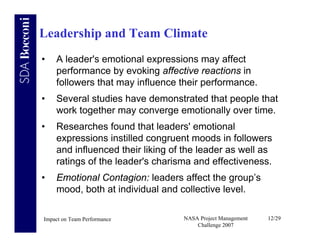 Leadership and Team Climate
•   A leader's emotional expressions may affect
    performance by evoking affective reactions in
    followers that may influence their performance.
•   Several studies have demonstrated that people that
    work together may converge emotionally over time.
•   Researches found that leaders' emotional
    expressions instilled congruent moods in followers
    and influenced their liking of the leader as well as
    ratings of the leader's charisma and effectiveness.
•   Emotional Contagion: leaders affect the group’s
    mood, both at individual and collective level.

Impact on Team Performance        NASA Project Management   12/29
                                      Challenge 2007
 