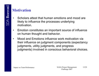 Motivation
•   Scholars attest that human emotions and mood are
    likely to influence the processes underlying
    motivation.
•   Emotion constitutes an important source of influence
    on human thought and behavior.
•   Mood and Emotions influence work motivation via
    their influence on judgment components (expectancy
    judgments, utility judgments, and progress
    judgments) involved in conscious behavioral choices.




Impact on Team Performance       NASA Project Management   13/29
                                     Challenge 2007
 