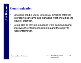 Communication
•      Emotions can be useful in terms of directing attention
       to pressing concerns and signalling what should be the
       focus of attention.
•      Being able to provoke emotions while communicating
       improves the information retention and the ability to
       recall information.




    Impact on Team Performance       NASA Project Management   14/29
                                         Challenge 2007
 