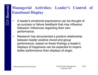 Managerial Activities: Leader’s Control of
Emotional Display

•   A leader's emotional expressions can be thought of
    as success or failure feedback that may influence
    followers' inferences regarding their own
    performance.
•   Research has documented a positive relationship
    between leader positive mood and group
    performance, based on these findings a leader's
    displays of happiness can be expected to inspire
    better performance than displays of anger.




Influencing Mood and Emotions    NASA Project Management   19/29
                                     Challenge 2007
 
