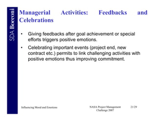 Managerial                      Activities:         Feedbacks                   and
Celebrations

•    Giving feedbacks after goal achievement or special
     efforts triggers positive emotions.
•    Celebrating important events (project end, new
     contract etc.) permits to link challenging activities with
     positive emotions thus improving commitment.




Influencing Mood and Emotions                 NASA Project Management   21/29
                                                  Challenge 2007
 