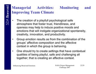 Managerial   Activities:                Monitoring                   and
Improving Team Climate

•   The creation of a playfull psychological safe
    atmosphere that foster trust, friendliness, and
    openess may help to induce positive moods and
    emotions that will instigate organizational spontaneity,
    creativity, innovation, and productivity.
•   Group emotion results as from the combination of the
    groups’ affective composition and the affective
    context in which the group is behaving.
•   One should try to create settings that have contextual
    qualities of being playful, safe and challenging all
    together; that is creating an affective context.

Influencing Mood and Emotions      NASA Project Management   22/29
                                       Challenge 2007
 