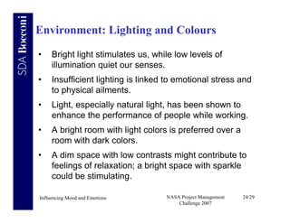 Environment: Lighting and Colours

•    Bright light stimulates us, while low levels of
     illumination quiet our senses.
•    Insufficient lighting is linked to emotional stress and
     to physical ailments.
•    Light, especially natural light, has been shown to
     enhance the performance of people while working.
•    A bright room with light colors is preferred over a
     room with dark colors.
•    A dim space with low contrasts might contribute to
     feelings of relaxation; a bright space with sparkle
     could be stimulating.

Influencing Mood and Emotions       NASA Project Management   24/29
                                        Challenge 2007
 