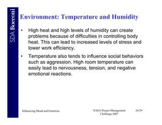 Environment: Temperature and Humidity
•   High heat and high levels of humidity can create
    problems because of difficulties in controlling body
    heat. This can lead to increased levels of stress and
    lower work efficiency.
•   Temperature also tends to influence social behaviors
    such as aggression. High room temperature can
    easily lead to nervousness, tension, and negative
    emotional reactions.




Influencing Mood and Emotions     NASA Project Management   26/29
                                      Challenge 2007
 