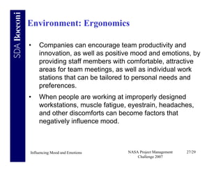 Environment: Ergonomics

•   Companies can encourage team productivity and
    innovation, as well as positive mood and emotions, by
    providing staff members with comfortable, attractive
    areas for team meetings, as well as individual work
    stations that can be tailored to personal needs and
    preferences.
•   When people are working at improperly designed
    workstations, muscle fatigue, eyestrain, headaches,
    and other discomforts can become factors that
    negatively influence mood.



Influencing Mood and Emotions    NASA Project Management   27/29
                                     Challenge 2007
 