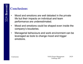 Conclusions
•    Mood and emotions are well debated in the private
     life but their impacts on individual and team
     performance are underestimated.
•    Mood and emotions could be shaped even inside the
     company’s boudaries.
•    Managerial behaviours and work environment can be
     leveraged as tools to change mood and trigger
     emotions.




Conclusions                      NASA Project Management   29/29
                                     Challenge 2007
 