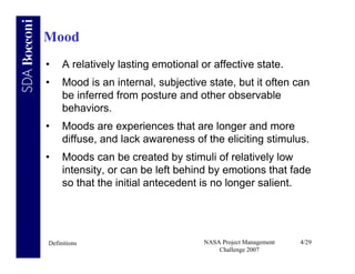 Mood
•    A relatively lasting emotional or affective state.
•    Mood is an internal, subjective state, but it often can
     be inferred from posture and other observable
     behaviors.
•    Moods are experiences that are longer and more
     diffuse, and lack awareness of the eliciting stimulus.
•    Moods can be created by stimuli of relatively low
     intensity, or can be left behind by emotions that fade
     so that the initial antecedent is no longer salient.




Definitions                          NASA Project Management   4/29
                                         Challenge 2007
 