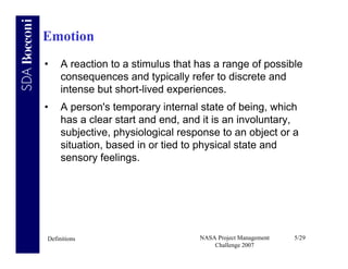 Emotion
•    A reaction to a stimulus that has a range of possible
     consequences and typically refer to discrete and
     intense but short-lived experiences.
•    A person's temporary internal state of being, which
     has a clear start and end, and it is an involuntary,
     subjective, physiological response to an object or a
     situation, based in or tied to physical state and
     sensory feelings.




Definitions                        NASA Project Management   5/29
                                       Challenge 2007
 