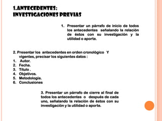 81.ANTECEDENTES:Investigaciones previas Presentar un párrafo de inicio de todos los antecedentes  señalando la relación de éstos con su investigación y la utilidad o aporte.2. Presentar los  antecedentes en orden cronológico   Y vigentes, precisar los siguientes datos : Autor.Fecha.Título .Objetivos.Metodología. Conclusiones3. Presentar un párrafo de cierre al final de todos los antecedentes  o   después de cada uno, señalando la relación de éstos con su investigación y la utilidad o aporte.