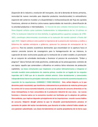 (Expansión de la industria y revolución del transporte, alza de la demanda de bienes primarios,
necesidad de nuevos mercados para depositar productos manufacturados) la extraordinaria
expansión del comercio mundial y la disponibilidad e institucionalización del flujo de capitales
financieros, abrieron en América Latina nuevas oportunidades de inversión y diversificación de
la actividad productiva e intermediadora. En función de este contexto internacional Cardozo y
Perez Brignoli señalan como cuationes fundamentales la independencia de las 13 colinias en
1776, la revolucion industrial en Gran bretaña, la agitada politica y guerras europeas de 1796-
1815, constituyen determinantes escenciales en la evolución del mundo colonial a finales del
siglo XVIII. Halperin señala en esta cuastion la importancia de la presencia de inversiones y creditos a
Gobiernos de capitales extranjeros a gobiernos, apresuran los procesos de enmacipacion de los
gobiernos. Para los sectores económicos dominantes que encontraban en la apertura hacia el
exterior creciente terreno de convergencia para la homogenización de sus intereses, la
superación de tales restricciones pasaba por la institución de un orden estable y la promoción
de un conjunto de actividades destinadas a favorecer el proceso de acumulación. “Orden y
progreso” clásica formula del credo positivista, condensaba así las preocupaciones centrales de
una época: aquella que comenzaban a difundirse en américa latina relaciones de producción
capitalista. Las bases estructurales que impulsaron a los países latinoamericanos a integrarse al
mercado mundial como productores de materias primas, resultan de un legado de los reajustes
imperiales del S XVIII que de la situación colonial anterior. Estos terratenientes y comerciantes
independentistas fueron los principales interesados en buscar un crecimiento económico basado en la
expansión de las exportaciones. (CARDOZO Y PEREZ BRIGNOLI). Esto, señala Halperin, es lo que
denomina pacto neocolonial, que transforma a latinoamerica en productora de materias primas para
los centros de la nueva economia industrial, a la vez que de articulos de consumo alimenticio en las
áreas metropolitana; la hace consumidora de la produccion industrial de esas areas. Las nuevas
funciones e America Latina en la economica mundial son facilitadas por la adopcion de politicas
librecambistas, que implican depender principalmente de las importaciones creando nuevos habitos
de consumo. Halperin donghi planea la que la situación posrrevolucionaria provoca el
aumento de poder del sector terrateniente, que durante el orden colonial habia estado en
una posicion subordinada. Las clases terratenientes en cuanto propietarias de la tierra cuya
 