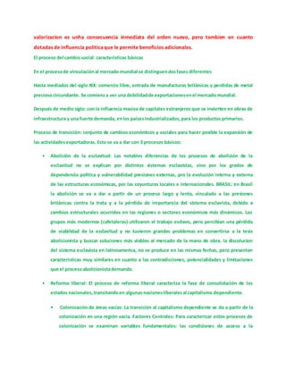 valorizacion es unha consecuencia inmediata del orden nuevo, pero tambien en cuanto
dotadas de influencia politicaque le permite beneficios adicionales.
El proceso del cambio social: características básicas
En el procesode vinculaciónal mercado mundial se distinguendosfases diferentes
Hasta mediados del siglo XIX: comercio libre, entrada de manufacturas británicas y perdidas de metal
preciosocircundante. Se comienza ver una debilidadde exportacionesenel mercado mundial.
Después de medio siglo: con la influencia masiva de capitales extranjeros que se invierten en obras de
infraestructura y una fuerte demanda, enlos paísesindustrializados,para los productos primarios.
Proceso de transición: conjunto de cambios económicos y sociales para hacer posible la expansión de
las actividadesexportadoras. Esto se va a dar con 3 procesos básicos:
• Abolición de la esclavitud: Las notables diferencias de los procesos de abolición de la
esclavitud no se explican por distintos sistemas esclavistas, sino por los grados de
dependencia política y vulnerabilidad presiones externas, pro la evolución interna y externa
de las estructuras económicas, por las coyunturas locales e internacionales. BRASIL: en Brasil
la abolición se va a dar a partir de un proceso largo y lento, vinculado a las presiones
británicas contra la trata y a la pérdida de importancia del sistema esclavista, debido a
cambios estructurales ocurridos en las regiones o sectores económicos más dinámicos. Los
grupos más modernos (cafetaleras) utilizaron el trabajo esclavo, pero percibían una pérdida
de viabilidad de la esclavitud y no tuvieron grandes problemas en convertirse a la tesis
abolicionista y buscar soluciones más viables al mercado de la mano de obra. la discolucion
del sistema esclavista en latinoamerica, no se produce en las mismas fechas, pero presentan
caracteristicas muy similares en cuanto a las contradicciones, potencialidades y limitaciones
que el procesoabolicionistademando.
• Reforma liberal: El proceso de reforma liberal caracteriza la fase de consolidación de los
estados nacionales,transitandoen algunas nacionesliberalesal capitalismo dependiente.
• Colonización de áreas vacías: La transición al capitalismo dependiente se da a partir de la
colonización en una región vacía. Factores Centrales: Para caracterizar estos procesos de
colonización se examinan variables fundamentales: las condiciones de acceso a la
 