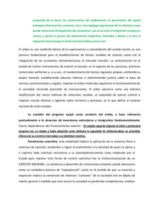 propiedad de la tierra, las características del poblamiento; la penetración del capital
extranjero (ferrocarriles, comercio, etc.). Una tipología operacional de los distintos casos
puede construirse distinguiendo dos situaciones: una en la cual la inmigración europea es
masiva y aporta el grueso del poblamiento (Argentina, Colombia y Brasil) y la otra la
migración internajuega el rol decisivo(Colombiay costa rica)
El orden es una condición básica de la supervivencia y consolidación del estado nación, es una
premisa fundamental para el establecimiento de formas estables de relación social con la
integración de las economías latinoamericanas al mercado mundial. La centralización en el
estado de ciertos instrumentos de control se basaba: en el registro de las personas, prácticas
comerciales uniformes y, a su vez, el mantenimiento de fuerzas regulares propias, emitiendo su
propia moneda, estableciendo aduanas internas o administrando justicia sobre la base de
normas constitucionales y legales. Imponer el orden implicaba regularizar el funcionamiento de
la sociedad, haciendo previsible las transacciones. El orden aparecía como una drástica
modificación del marco habitual de relaciones sociales, al capacidad de ejercer control e
imponer mando efectivo y legitimo sobre territorio y personas, es lo que define el carácter
nacional de estos estados.
La cuestión del progreso surgió como corolario del orden, y hace referencia
puntualmente a la atraccion de inversiones extranjeras e inmigrantes fundamentalmente.
Fuerte dependencia del financiamiento exterior. Un estado capazde imponer el orden y promoverel
progreso era, un estado q había adquirido como atributos la capacidad de institucionalizar su autoridad,
diferenciarsu controleinternalizarunaidentidad colectiva.
Penetracion coercitiva, esta modalidad implica la aplicación de la violencia física o
amenaza de coerción, tendientes a lograr el acatamiento a la voluntad de quien la ejerce y
a suprimir toda eventual resistencia a la autoridadinstrumento clave empleado por el
Estado para imponer esta forma de control coercitivo fue la institucionalización de un
EJÉRCITO NACIONAL. La existencia y desarrollo de instituciones estatales puede observarse
como un verdadero proceso de “expropiación” social en el sentido de que su creación y
expansión implica la conversión de intereses “comunes” de la sociedad civil en objeto de
interés general a medida que esto ocurre la sociedad va perdiendo competencias, ámbitos
 
