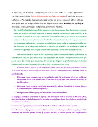 de actuación, etc. Penetración cooptativa: mayoria de poyo entre los sectores dominantes
y gobiernos del interior (pacto de dominacion en claves de Halperin) mediante alianzas y
coaliciones. Penetración material: diversas formas de avance nacional, obras publicas,
transporte servicios y regulaciones para su progreso economico. Penetración ideologica:
difusion de valores, sentido de pertenencia, sentimiento nacional.
La transición al capitalismo periférico plenamente se dio donde una clase dominante emergente
capaz de organizar alrededor suyo una economía nacional más dinámica para responder a las
demandas crecientes de productos primario en el mercado mundial, pudo romper previamente la
resistencia de estructuras, intereses y actitudes heredadas de la colonia, o fue capaz de controlar
un proceso de poblamiento y ocupación agrícola de una región vacía. La organización del Estado,
la afirmación de la solidaridad nacional y la delimitación geográfica de las fronteras serán las
dimensionespolíticase ideológicasfundamentalesdel largoy azaroso proceso de transición.
La transición desde el punto de vista económico significo un reordenamiento profundo de las
estructuras de cada país para adecuarlas a las necesidades del mundo . Una primera conclusión que
puede verse de ello es que las formas de trabajo que llegaron a predominar fueron diversas
gradaciones de campesinadodependiente,y noel de trabajoasalariadotípico.
En base al analisis anterior es interesante cerrar este marco teorico haciendo una especificacion
de el orden oligarquico explicitado por Ansaldi en su articulo Frívola y casquivana, mano de hierro en
guante de seda.
• Oligarquía como concepto que se ha utilizado desde la antigüedad griega en occidente.
También se utilizó este concepto en el discurso historiográfico para elaborar el análisis de
América Latina.
• Oligarquía: como forma de ejercicio de la dominación política. Que define un tipo de régimen
o estado, el régimeno estadooligárquico.
• La oligarquíase constituye a partir de la matriz societal:la hacienda
La oligarquía constituye una forma de ejercicio de dominación política de clase en América Latina,
correspondiente al periodo de economías primarias exportadoras, donde el crecimiento económico se
encuentraen el exterior.
La dominaciónoligárquica se ejerce enel interiorde sociedadesestructuralmente agrarias.
En la dominación oligárquica, la concentración de poder en un núcleo pequeño es muy alta , de allí la
necesidad de articular poder central y poderes locales, el vértice puede ser unipersonal o
 