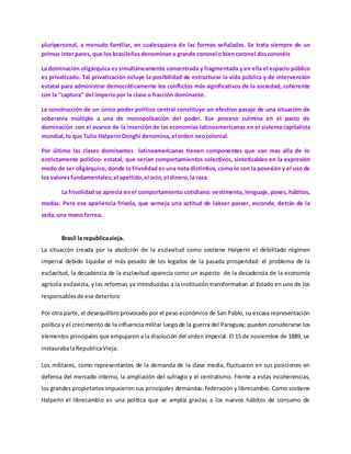 pluripersonal, a menudo familiar, en cualesquiera de las formas señaladas. Se trata siempre de un
primus interpares, que los brasileñosdenominano grande coronel o biencoronel doscoronéis
La dominación oligárquica es simultáneamente concentrada y fragmentada y en ella el espacio público
es privatizado. Tal privatización ocluye la posibilidad de estructurar la vida pública y de intervención
estatal para administrar democráticamente los conflictos más significativos de la sociedad, coherente
con la “captura” del imperiopor la clase o fracción dominante.
La construcción de un único poder político central constituye un efectivo pasaje de una situación de
soberanía múltiple a una de monopolización del poder. Ese proceso culmina en el pacto de
dominación con el avance de la inserción de las economías latinoamericanas en el sistema capitalista
mundial,lo que Tulio HalperinDonghi denomina,el orden neocolonial.
Por último las clases dominantes latinoamericanas tienen componentes que van mas alla de lo
estrictamente político- estatal, que serían comportamientos colectivos, sintetizables en la expresión
modo de ser oligárquico, donde la frivolidad es una nota distintiva, como lo son la posesión y el uso de
los valoresfundamentales;el apellido,el ocio,el dinero,la raza.
La frivolidad se aprecia en el comportamiento cotidiano: vestimenta, lenguaje, poses, hábitos,
modas. Pero esa apariencia frívola, que semeja una actitud de laisser passer, esconde, detrás de la
seda,una mano ferrea.
Brasil la republicavieja.
La situación creada por la abolición de la esclavitud como sostiene Halperin el debilitado régimen
imperial debido liquidar el más pesado de los legados de la pasada prosperidad: el problema de la
esclavitud, la decadencia de la esclavitud aparecía como un aspecto de la decadencia de la economía
agrícola esclavista, y las reformas ya introducidas a la institución transformaban al Estado en uno de los
responsablesde ese deterioro
Por otra parte, el desequilibro provocado por el peso económico de San Pablo, su escasa representación
política y el crecimiento de la influencia militar luego de la guerra del Paraguay; pueden considerarse los
elementos principales que empujaron a la disolución del orden imperial. El 15 de noviembre de 1889, se
instaurabalaRepublicaVieja.
Los militares, como representantes de la demanda de la clase media, fluctuaron en sus posiciones en
defensa del mercado interno, la ampliación del sufragio y el centralismo. Frente a estas incoherencias,
los grandes propietarios impusieron sus principales demandas: federación y librecambio. Como sostiene
Halperin el librecambio es una política que se amplía gracias a los nuevos hábitos de consumo de
 