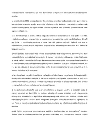 sectores urbanos en expansión, que hace depender de la importación a masas humanas cada vez mas
amplias.
La constitución de 1891, consagraba estos dos principios: concedía a los Estados(nombre que recibieron
las anteriores provincias) amplia autonomía, reflejadas en las siguientes características: cada estado
gravaba con impuestos sus exportaciones; cobraba impuestos a los productos provenientes de otras
regionesdel país;etc.
En la Republica Vieja, el sistema político aseguraba solamente la representación en el poder e las elites
estaduales, paulistas y mineras. Estas se sucedieron en la presidencia, conformando la alianza del café
con leche. La presidencia constituía la pieza clave del gobierno del país, dado el peso que el
ordenamiento jurídico atribuía al ejecutivo. Su poder se vio reforzado por la aplicación de la política de
losgobernadores.
En este periodo, Brasil se consolido como el país exportador de bienes primarios. La mayor parte de la
producción tenia como objetivo los mercados de europa y los estados unidos, proveyendo el café, esto
se puede traducir como Halperin Donghi plantea como pacto neocolonial, esto es cuando Latinoamérica
se transforma en productora de materias primas para los centros de las nuevas economía industrial, a la
vez que de artículos de consumo alimenticio en las áreas metropolitanas; la hace consumidora de la
producciónindustrial de esasáreas
.el precio del café no subió lo suficiente y el gobierno federal cargo con el costo de la valorización,
descargando sobre todo la sociedad el fracaso de su política. La lógica de este esquema se basa en la
premisa “privatizar las ganancias, socializar las perdidas” propia de un estado capturado, cuyo aparato
esmanipuladoenformaexclusivaporlaselitescafetaleras.
El mercado interno brasileño tuvo un crecimiento lento y desigual. Mientras la población crecia de
manera acelerada en San Pablo, las regiones ubicadas al noreste entraban en el estancamiento
demográfico, motivado por la regresión económica y la migración interna hacia las zonas cafeteras. Esto
viene aparejado con la situación de los inmigrantes extranjeros como una característica significativa en
San Pablo, la mayoría se dedicaban al cultivo del café, mediante una relación que recibe el nombre de
colonato.
Anahi Walton sostiene que en esta primera república, Brasil está bajo un “Croronelismo”, es decir,
aquella forma de dominación tradicional que se da entre 1889/1930, considerando como un sistema
 