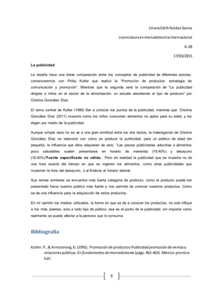 9
LilianaEdithRoldanGarcía
Licenciaturaenmercadotecniainternacional
A-28
17/03/2015
La publicidad
La reseña hace una breve comparación entre los conceptos de publicidad de diferentes autores,
comenzaremos con Philip Kotler que realizo la “Promoción de productos: estrategia de
comunicación y promoción”. Mientras que la segunda será la comparación de “La publicidad
dirigida a niños en el sector de la alimentación: un estudio atendiendo al tipo de producto” por
Cristina González Díaz.
El tema central de Kotler (1999) Dar a conocer los puntos de la publicidad, mientras que Cristina
González Díaz (2011) muestra como los niños consumen alimentos no aptos para su edad, y los
eligen por medio de la publicidad.
Aunque simple vista no se ve a una gran similitud entre los dos textos, la investigación de Cristina
González Díaz se relacionó con cómo se produce la publicidad, para un público de edad tan
pequeña, la influencia que ellos adquieren de esto. ”Las piezas publicitarias adscritas a alimentos
poco saludables suelen presentarse en horario de merienda (19,40%) y desayuno
(16,40%)”Fuente especificada no válida.. Pero en realidad la publicidad que se muestra no da
una hora exacta del tiempo en que se ingieren los alimentos, como otras publicidades que
muestran la hora del desayuno, o al finalizar el horario laboral.
Sus temas similares se encuentra más fuerte categoría de producto, como el producto puede ser
presentado hacia nuestro público más fuerte y nos permite da conocer nuestros productos. Como
se da una influencia para la adquisición de estos productos.
En mi opinión los medios utilizados, la forma en que se da a conocer los productos, no solo influye
a los más jóvenes, sino a todo tipo de público, ese es el punto de la publicidad, sin importar como
realmente se pueda afectar a la persona que lo consuma.
Bibliografía
Kotler,P.,& Armostrong,G.(1991). Promociónde productos:Publicidadpromociónde ventasy
relacionespúblicas.En fundamentosdemercadotecnia (págs.462-463). México:prentice
hall.
 