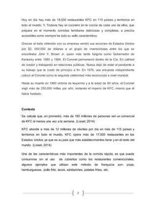 2
Hoy en día hay más de 18,000 restaurantes KFC en 115 países y territorios en
todo el mundo. Y, Todavía hay un cocinero en la cocina de cada uno de ellos, que
prepara en el momento comidas familiares deliciosas y completas, a precios
accesibles como siempre ha sido su sello característico.
Gracias al éxito obtenido con su empresa vendió sus acciones de Estados Unidos
por $2, 000,000 de dólares a un grupo de inversionistas entre los que se
encontraba John Y. Brown Jr. quien más tarde fungiría como Gobernador de
Kentucky entre 1980 y 1984. El Coronel permaneció dentro de la Cía. En calidad
de orador y trabajando en relaciones públicas. Nunca dejó de estar al pendiente a
su trabajo que le costó de principio a fin. En 1976, una encuesta independiente
colocó al Coronel como la segunda celebridad más reconocida a nivel mundial.
Hasta su muerte en 1980 víctima de leucemia y a la edad de 90 años, el Coronel
viajó más de 250,000 millas por año, visitando el imperio de KFC, mismo que él
había fundado.
Contexto
Se calcula que, en promedio, más de 185 millones de personas ven un comercial
de KFC al menos una vez a la semana. (Lisset, 2014)
KFC atiende a más de 12 millones de clientes por día en más de 115 países y
territorios en todo el mundo. KFC opera más de 17,000 restaurantes en los
Estados Unidos ya que es su país que más establecimientos tiene y en el resto del
mundo. (Lisset, 2014)
Una de las características más importantes de la comida rápida, es que puede
consumirse sin el uso de cubiertos como los restaurantes convencionales,
algunos ejemplos que utilizan este método de franquicia son: pizza,
hamburguesas, pollo frito, tacos, sándwiches, patatas fritas, etc.
 