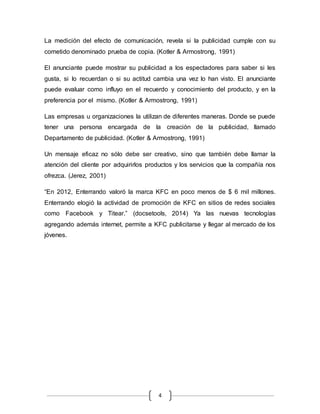 4
La medición del efecto de comunicación, revela si la publicidad cumple con su
cometido denominado prueba de copia. (Kotler & Armostrong, 1991)
El anunciante puede mostrar su publicidad a los espectadores para saber si les
gusta, si lo recuerdan o si su actitud cambia una vez lo han visto. El anunciante
puede evaluar como influyo en el recuerdo y conocimiento del producto, y en la
preferencia por el mismo. (Kotler & Armostrong, 1991)
Las empresas u organizaciones la utilizan de diferentes maneras. Donde se puede
tener una persona encargada de la creación de la publicidad, llamado
Departamento de publicidad. (Kotler & Armostrong, 1991)
Un mensaje eficaz no sólo debe ser creativo, sino que también debe llamar la
atención del cliente por adquirirlos productos y los servicios que la compañía nos
ofrezca. (Jerez, 2001)
“En 2012, Enterrando valoró la marca KFC en poco menos de $ 6 mil millones.
Enterrando elogió la actividad de promoción de KFC en sitios de redes sociales
como Facebook y Titear.” (docsetools, 2014) Ya las nuevas tecnologías
agregando además internet, permite a KFC publicitarse y llegar al mercado de los
jóvenes.
 