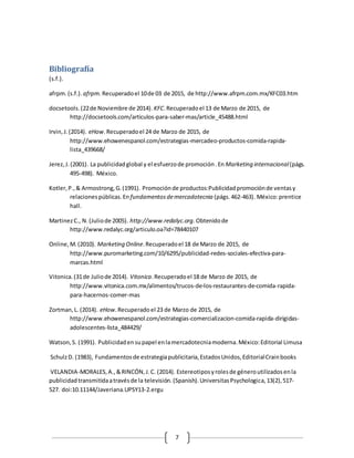 7
Bibliografía
(s.f.).
afrpm.(s.f.). afrpm. Recuperadoel 10de 03 de 2015, de http://www.afrpm.com.mx/KFC03.htm
docsetools.(22de Noviembre de 2014). KFC.Recuperadoel 13 de Marzo de 2015, de
http://docsetools.com/articulos-para-saber-mas/article_45488.html
Irvin,J.(2014). eHow.Recuperadoel 24 de Marzo de 2015, de
http://www.ehowenespanol.com/estrategias-mercadeo-productos-comida-rapida-
lista_439668/
Jerez,J.(2001). La publicidadglobal y el esfuerzode promoción.En Marketing internacional(págs.
495-498). México.
Kotler,P.,& Armostrong,G.(1991). Promociónde productos:Publicidadpromociónde ventasy
relacionespúblicas.En fundamentosdemercadotecnia (págs.462-463). México:prentice
hall.
MartinezC., N.(Juliode 2005). http://www.redalyc.org. Obtenidode
http://www.redalyc.org/articulo.oa?id=78440107
Online,M.(2010). Marketing Online.Recuperadoel 18 de Marzo de 2015, de
http://www.puromarketing.com/10/6295/publicidad-redes-sociales-efectiva-para-
marcas.html
Vitonica.(31de Juliode 2014). Vitonica.Recuperadoel 18 de Marzo de 2015, de
http://www.vitonica.com.mx/alimentos/trucos-de-los-restaurantes-de-comida-rapida-
para-hacernos-comer-mas
Zortman,L. (2014). eHow.Recuperado el 23 de Marzo de 2015, de
http://www.ehowenespanol.com/estrategias-comercializacion-comida-rapida-dirigidas-
adolescentes-lista_484429/
Watson,S. (1991). Publicidadensupapel enlamercadotecniamoderna.México:Editorial Limusa
SchulzD. (1983), Fundamentosde estrategiapublicitaria,EstadosUnidos,EditorialCrainbooks
VELANDIA-MORALES,A.,&RINCÓN,J.C. (2014). Estereotiposyrolesde géneroutilizadosenla
publicidadtransmitidaatravésde la televisión.(Spanish).UniversitasPsychologica,13(2),517-
527. doi:10.11144/Javeriana.UPSY13-2.ergu
 