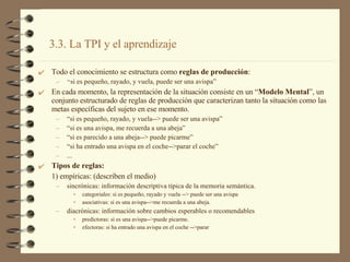 Todo el conocimiento se estructura como  reglas de producción : “ si es pequeño, rayado, y vuela, puede ser una avispa” En cada momento, la representación de la situación consiste en un “ Modelo Mental ”, un conjunto estructurado de reglas de producción que caracterizan tanto la situación como las metas específicas del sujeto en ese momento. “ si es pequeño, rayado, y vuela--> puede ser una avispa” “ si es una avispa, me recuerda a una abeja” “ si es parecido a una abeja--> puede picarme” “ si ha entrado una avispa en el coche-->parar el coche” ... Tipos de reglas: 1) empíricas: (describen el medio) sincrónicas: información descriptiva típica de la memoria semántica. categoriales: si es pequeño, rayado y vuela --> puede ser una avispa asociativas: si es una avispa-->me recuerda a una abeja. diacrónicas: información sobre cambios esperables o recomendables predictoras: si es una avispa-->puede picarme. efectoras: si ha entrado una avispa en el coche -->parar 3.3. La TPI y el aprendizaje 