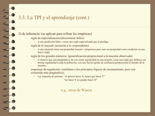 2) de inferencia: (se aplican para refinar las empíricas) regla de especialización:(discriminar fallos) si una predicción falla-->crear una regla especializada que lo prediga... regla de lo inusual: (atención a lo sorprendente) si una situación tiene una propiedad inusual-->prepararse para usar esa propiedad como condición en una nueva regla. regla de los grandes números: (generalización proporcional a la muestra observada) si observo que una propiedad se da con cierta regularidad en una muestra, crear una regla que atribuya esa misma regularidad a toda la población, con una fuerza (grado de confianza) proporcional al tamaño de la muestra. esquemas de regulación: (similares a los principios lógicos de razonamiento, pero con contenido más pragmático). e.g. esquema de permiso: “si quieres hacer X, tienes que hacer Y” “ sin hacer Y no puedes hacer X” 3.3. La TPI y el aprendizaje (cont.) e.g.,  tarea  de  Wason 