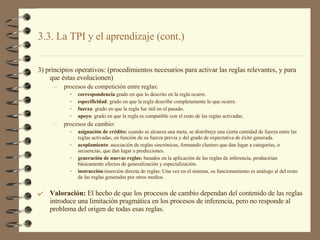 3) principios operativos: (procedimientos necesarios para activar las reglas relevantes, y para que éstas evolucionen) procesos de competición entre reglas: correspondencia  grado en que lo descrito en la regla ocurre. especificidad : grado en que la regla describe completamente lo que ocurre. fuerza : grado en que la regla fue útil en el pasado. apoyo : grado en que la regla es compatible con el resto de las reglas activadas. procesos de cambio: asignación de crédito:  cuando se alcanza una meta, se distribuye una cierta cantidad de fuerza entre las reglas activadas, en función de su fuerza previa y del grado de expectativa de éxito generada. acoplamiento : asociación de reglas sincrónicas, formando clusters que dan lugar a categorías, o secuencias, que dan lugar a predicciones. generación de nuevas reglas:  basados en la aplicación de las reglas de inferencia, producirían básicamente efectos de generalización y especialización. instrucción :inserción directa de reglas: Una vez en el sistema, su funcionamiento es análogo al del resto de las reglas generadas por otros medios. Valoración:  El hecho de que los procesos de cambio dependan del contenido de las reglas introduce una limitación pragmática en los procesos de inferencia, pero no responde al problema del origen de todas esas reglas.  3.3. La TPI y el aprendizaje (cont.) 