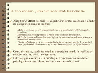 4. Conexionismo: ¿Reestructuración desde la asociación? Andy Clark: MIND vs. Brain: El cognitivismo simbólico aborda el estudio de la cognición como un sistema: M aduro: se plantea los problemas abstractos de la cognición, ignorando los aspectos evolutivos. I nternalista: Da poca importancia al medio como diseñador de soluciones. N ítido: Se plantea problemas discretos, lógicos, sin tener en cuenta elementos borrosos, restricciones probabilísticas... D iseño: Influido por la IA, le preocupa más diseñar un sistema capaz de llevar a cabo la tarea, que descubrir cómo esa tarea se lleva a cabo realmente en los sujetos humanos. Como alternativa, se plantea estudiar la cognición usando la metáfora del cerebro, más que la de la computación. Esto no significa convertir la psicología en neurociencias, sino hacer psicología tomándose el sustrato neural un poco más en serio. 