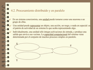 4.2. Procesamiento distribuido y en paralelo  En un sistema conexionista, una  unidad  puede tomarse como una neurona o un grupo de ellas. Y z X Una unidad puede  representar  un objeto, una acción, un rasgo, o nada en especial: es el patrón de actividad de un sistema lo que acaba representando algo. Individualmente, una unidad sólo integra activaciones de entrada, y produce una salida que envía a sus vecinas. La  capacidad computacional  del sistema viene determinada por el conjunto de muchos procesos simples en paralelo. 