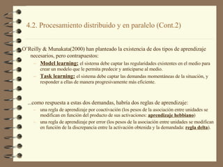 4.2. Procesamiento distribuido y en paralelo (Cont.2)  O’Reilly & Munakata(2000) han planteado la existencia de dos tipos de aprendizaje necesarios, pero contrapuestos:   Model learning:   el sistema debe captar las regularidades existentes en el medio para crear un modelo que le permita predecir y anticiparse al medio. Task learning:   el sistema debe captar las demandas momentáneas de la situación, y responder a ellas de manera progresivamente más eficiente. ...como respuesta a estas dos demandas, habría dos reglas de aprendizaje:  una regla de aprendizaje por coactivación (los pesos de la asociación entre unidades se modifican en función del producto de sus activaciones:  aprendizaje hebbiano )  una regla de aprendizaje por error (los pesos de la asociación entre unidades se modifican en función de la discrepancia entre la activación obtenida y la demandada:  regla delta ). 