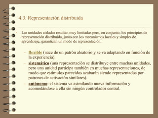 4.3. Representación distribuida  Las unidades aisladas resultan muy limitadas pero, en conjunto, los principios de representación distribuida, junto con los mecanismos locales y simples de aprendizaje, garantizan un modo de representación: flexible  (nace de un patrón aleatorio y se va adaptando en función de la experiencia). sistemático  (una representación se distribuye entre muchas unidades, pero una unidad participa también en muchas representaciones, de modo que estímulos parecidos acabarán siendo representados por patrones de activación similares). autónomo : el sistema va asimilando nueva información y acomodándose a ella sin ningún controlador central. 