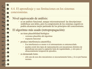 4.4. El aprendizaje y sus limitaciones en los sistemas conexionistas. Nivel equivocado de análisis: es un análisis funcional, aunque microestructural: las descripciones simbólicas son útiles, pero la comprensión de los sistemas cognitivos podría alcanzarse mejor partiendo de los principios del conexionismo. El algoritmo más usado (retropropagación): no tiene plausibilidad biológica versiones plausibles del algoritmo respuesta funcional produce interferencia catastrófica. Esa interferencia es menor si el entrenamiento es entremezclado. pueden existir dos tipos de representación con mecanismos distintos de aprendizaje:uno para la captación lenta de regularidades, y otro para el almacenamiento temporal de episodios. es demasiado lento. sólo uno de esos dos mecanismos es necesariamente lento, y lo es por buenas razones. 