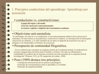 1. Principios conductistas del aprendizaje: Aprendizaje por asociación el papel del sujeto y del medio el uso de constructos representacionales. el carácter explícito o implícito del conocimiento resultante. conductismo vs. constructivismo: Objetivismo anti-mentalista.  "La psicología, tal como la ve el conductista, es una rama puramente objetiva de la ciencia de la naturaleza. Su meta teórica es la predicción y control de la conducta. La introspección no forma parte esencial de sus métodos, y el valor científico de sus datos no depende de la presteza con que se plieguen a ser interpretados en términos de conciencia.  Presupuesto de continuidad filogenética. ...En sus esfuerzos por conseguir un esquema unitario de la respuesta animal, el conductista no reconoce ninguna línea divisoria entre el hombre y el bruto. Con todo su refinamiento y complejidad, la conducta del ser humano constituye tan sólo una parte de su esquema total de investigación" (Watson, 1913, p.158, traducción en Leahey, 1994). Pozo (1989) destaca tres principios: concepción asociacionista de los procesos psicológicos principio de correspondencia entre lo aprendido y la realidad  principio de equipotencialidad   