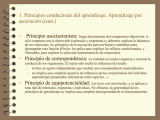 Principio asociacionista:  Surge directamente del compromiso objetivista: si sólo contamos con lo observable (estímulos y respuestas) y debemos explicar la dinámica de sus relaciones, los principios de la asociación parecen buenos candidatos para desempeñar esta función (Pavlov los aplica para explicar los reflejos condicionados, y Thorndike, para explicar la selección instrumental de las respuestas). Principio de correspondencia:  La realidad (el medio) organiza y controla la conducta de los organismos. El sujeto sólo recibe la influencia del medio. no hay un agente independiente que module esa correspondencia (materialismo) no implica una completa ausencia de influencia de las características del individuo (aprendizajes preparados, diferencias entre especies...) Principio de equipotencialidad:  Las leyes son universales, y se aplican a todo tipo de estímulos, respuestas e individuos. No obstante, la generalidad de los principios de aprendizaje no implica una completa homogeneidad de su funcionamiento. 1. Principios conductistas del aprendizaje: Aprendizaje por asociación (cont.) 