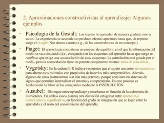 Psicología de la Gestalt:  Los sujetos no aprenden de manera gradual, sino a saltos: La experiencia se acumula sin producir efectos aparentes hasta que, de repente, surge el  insight : Nos damos cuenta (e.g., de las características de un concepto) Piaget:  El aprendizaje consiste en un proceso de equilibrio en el que la información del medio se va  asimilando  (i.e., encajando) en los esquemas del aprendiz hasta que surge un  conflicto  que exige una  acomodación  de esos esquemas. La asimilación está guiada por el medio, pero la acomodación tiene un potente componente interno:  toma  de  conciencia ...   Vygotsky:  En la cadena E-R incluye respuestas que el sujeto usa como  herramientas  para alterar esos estímulos con propósitos de hacerlos más comprensibles. Además, algunos de estos instrumentos son aún más potentes, porque consisten en sistemas de signos que permiten internalizar el entorno y comprenderlo. En este proceso es fundamental la labor de los semejantes mediante la INSTRUCCIÓN. Ausubel:  Distingue entre aprendizaje y enseñanza en función de la existencia de instructores. En ambos casos plantea otra distinción ortogonal entre  aprendizaje   memorístico  y  significativo , en función del grado de integración que se logre entre lo aprendido y el resto del conocimiento del aprendiz.  2. Aproximaciones constructivistas al aprendizaje: Algunos ejemplos 