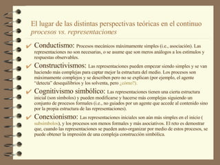 Conductismo:  Procesos mecánicos máximamente simples (i.e., asociación). Las representaciones no son necesarias, o se asume que son meros análogos a los estímulos y respuestas observables. Constructivismos:  Las representaciones pueden empezar siendo simples y se van haciendo más complejas para captar mejor la estructura del medio. Los procesos son  máximamente complejos y se describen pero no se explican (por ejemplo, el agente “detecta” desequilibrios y los solventa, pero  ¿ cómo ?). Cognitivismo simbólico:  Las representaciones tienen una cierta estructura inicial (son símbolos) y pueden modificarse y hacerse más complejas siguiendo un conjunto de procesos formales (i.e., no guiados por un agente que accede al contenido sino por la propia estructura de las representaciones). Conexionismo:  Las representaciones iniciales son aún más simples en el inicio ( subsímbolos ), y los procesos son menos formales y más asociativos. El reto es demostrar que, cuando las representaciones se pueden auto-organizar por medio de estos procesos, se puede obtener la impresión de una compleja construcción simbólica.  El lugar de las distintas perspectivas teóricas en el continuo  procesos vs. representaciones 