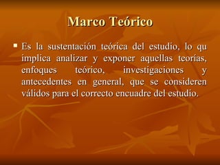 Marco Teórico Es la sustentación teórica del estudio, lo qu implica analizar y exponer aquellas teorías, enfoques teórico, investigaciones y antecedentes en general, que se consideren válidos para el correcto encuadre del estudio.