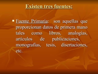 Existen tres fuentes: Fuente Primaria : son aquellas que proporcionan datos de primera mano tales como libros, analogías, artículos de publicaciones, monografías, tesis, disertaciones, etc.