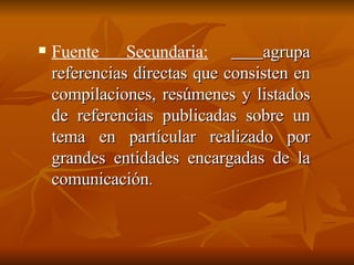 Fuente Secundaria: agrupa referencias directas que consisten en compilaciones, resúmenes y listados de referencias publicadas sobre un tema en partícular realizado por grandes entidades encargadas de la comunicación .