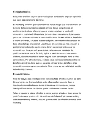 Conceptualización:
Para poder entender un poco de la investigación es necesario empezar explicando
que es un posicionamiento de marca:
En Marketing llamamos posicionamiento de marca al lugar que ocupa la marca en
la mente de los consumidores respecto el resto de sus competidores. El
posicionamiento otorga a la empresa una imagen propia en la mente del
consumidor, que le hará diferenciarse del resto de su competencia. Esta imagen
propia, se construye mediante la comunicación activa de unos atributos, beneficios
o valores distintivos, a nuestra audiencia objetivo, previamente seleccionados en
base a la estrategia empresarial. Los atributos o beneficios que nos ayudaran a
posicionar correctamente nuestra marca tienen que ser relevantes para los
consumidores, de no ser así, no servirá de nada crear una estrategia de
posicionamiento de marca. Es fácil y lógico, si nuestra marca no ofrece nada
diferente, los consumidores no tienen ninguna razón para elegirla frente a otras
competidoras. Por último la marca, en base a sus promesas realizadas sobre sus
beneficios distintivos, tiene que ser capaz de entregar dichos beneficios a los
consumidores mejor que su competencia. Si no ocurre así, de nada habrá servido
todo el trabajo invertido.
Evaluación teórica
Para dar apoyo a esta investigación se han consultado artículos diversos así como
libros y fuentes de diversas índoles, entre ellas resaltan bases de datos e
investigaciones realizadas con temas similares que concuerdan en nuestra
investigación en temas y subtemas que se contienen en nuestras fuentes.
Tal es el caso de la página oficial de la marca, y varios artículos y libros acerca de
posición de marca en el mundo, tal es el caso de Roberto Espinosa con su blog
acerca del marketing mundial, artículos y definiciones de diferentes términos en el
marketing
 