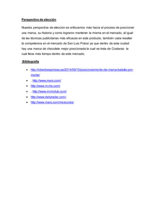 Perspectiva de elección
Nuestra perspectiva de elección es enfocarnos más hacia el proceso de posicionar
una marca, su historia y como lograron mantener la misma en el mercado, al igual
de las técnicas publicitarias más eficaces en este producto, también cabe resaltar
la competencia en el mercado de San Luis Potosí ya que dentro de esta ciudad
hay una marca de chocolate mejor posicionada la cual se trata de Costanzo la
cual lleva más tiempo dentro de este mercado.
Bibliografía
 http://robertoespinosa.es/2014/09/15/posicionamiento-de-marca-batalla-por-
mente/
 . http://www.mars.com/
 http://www.m-ms.com/
 . http://www.mnmclub.com/
 http://www.dailyradar.com/.
 http://www.mars.com/mexico/es/
 