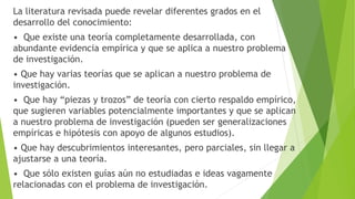 La literatura revisada puede revelar diferentes grados en el
desarrollo del conocimiento:
• Que existe una teoría completamente desarrollada, con
abundante evidencia empírica y que se aplica a nuestro problema
de investigación.
• Que hay varias teorías que se aplican a nuestro problema de
investigación.
• Que hay “piezas y trozos” de teoría con cierto respaldo empírico,
que sugieren variables potencialmente importantes y que se aplican
a nuestro problema de investigación (pueden ser generalizaciones
empíricas e hipótesis con apoyo de algunos estudios).
• Que hay descubrimientos interesantes, pero parciales, sin llegar a
ajustarse a una teoría.
• Que sólo existen guías aún no estudiadas e ideas vagamente
relacionadas con el problema de investigación.
 